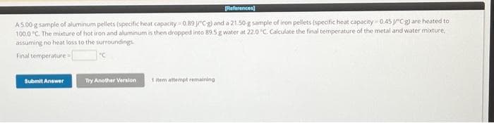 [References]
A5.00 g sample of aluminum pellets (specific heat capacity 0.89 /°C-g) and a 21.50-g sample of iron pellets (specific heat capacity 0.45 JCg) are heated to
100.0 "C. The mixture of hot iron and aluminum is then dropped into 89.5 g water at 22.0 °C. Calculate the final temperature of the metal and water mixture,
assuming no heat loss to the surroundings.
Final temperature-
Submit Answer
Try Another Version
1 item attempt remaining