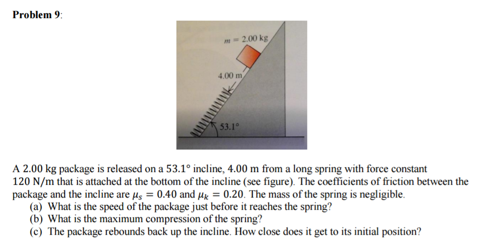 Problem 9:
m = 2.00 kg
4.00 m
53.1°
A 2.00 kg package is released on a 53.1° incline, 4.00 m from a long spring with force constant
120 N/m that is attached at the bottom of the incline (see figure). The coefficients of friction between the
package and the incline are µs = 0.40 and μ = 0.20. The mass of the spring is negligible.
(a) What is the speed of the package just before it reaches the spring?
(b) What is the maximum compression of the spring?
(c) The package rebounds back up the incline. How close does it get to its initial position?