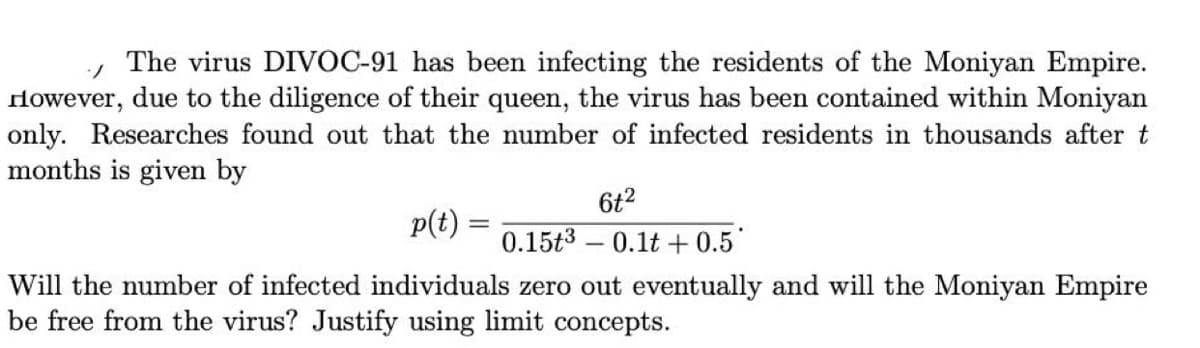 The virus DIVOC-91 has been infecting the residents of the Moniyan Empire.
However, due to the diligence of their queen, the virus has been contained within Moniyan
only. Researches found out that the number of infected residents in thousands after t
months is given by
6t2
p(t) =
0.15t3 - 0.1t + 0.5
Will the number of infected individuals zero out eventually and will the Moniyan Empire
be free from the virus? Justify using limit concepts.
