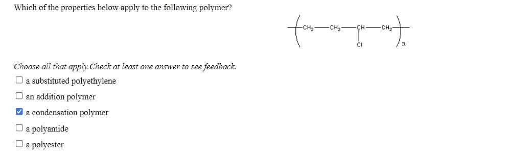 Which of the properties below apply to the following polymer?
fom
-CH2
сн
CH2
Choose all that apply.Check at least one answer to see feedback.
O a substituted polyethylene
O an addition polymer
V a condensation polymer
O a polyamide
O a polyester
