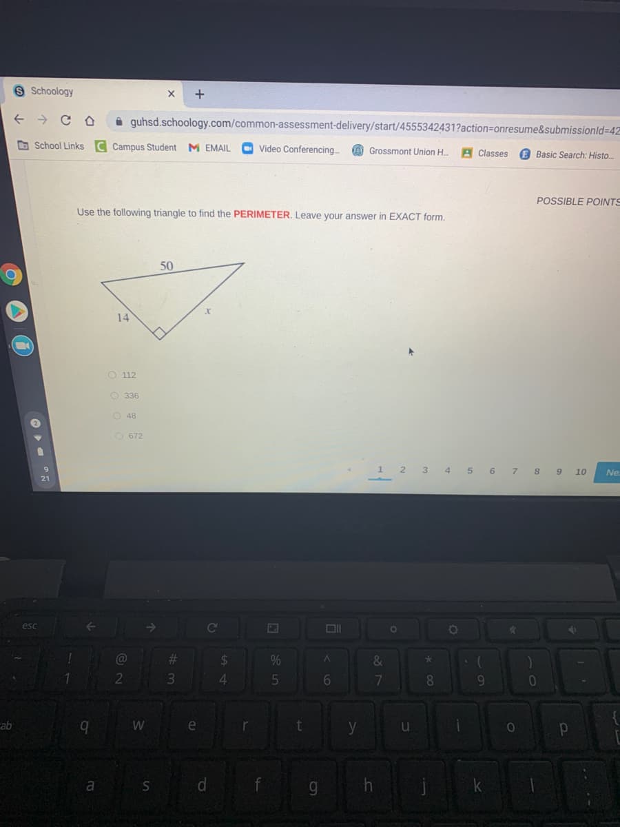 S Schoology
i guhsd.schoology.com/common-assessment-delivery/start/4555342431?action=onresume&submissionld=42
O School Links C Campus Student M EMAIL
Video Conferencing..
e Grossmont Union H.
A Classes
E Basic Search: Histo.
POSSIBLE POINTS
Use the following triangle to find the PERIMETER. Leave your answer in EXACT form.
50
14
O 112
O 336
O 48
O 672
2 3 4 5 6 7 8 9 10
Ne.
esc
Co
%23
24
%
&
2
4.
6.
8
ab
b.
W
e
r
y
a
S
d.
9g.
O O
