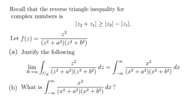 Recall that the reverse triangle inequality for
complex numbers is
|22 + 21| > |2| – |21|.
22
Let f(=) = + #)(2? + #)
(2² + a²)(z² + b²)
(a) Justify the following
22
lim
R→∞
dz
(2² + a²)(z² + b²)
- dr
(x² + a²)(x² + b²)
(b) What is
dx?
(x² + a²)(x² + b²)
