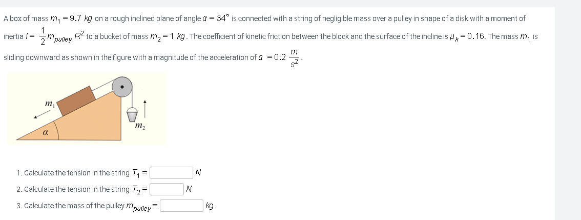 A box of mass m, = 9.7 kg on a rough inclined plane of angle a = 34° is connected with a string of negligible mass over a pulley in shape of a disk with a moment of
1
Mpulley
inertia /=
R to a bucket of mass m, = 1 kg. The coefficient of kinetic friction between the block and the surface of the incline is P= 0.16. The mass m, is
2
sliding downward as shown in the figure with a magnitude of the acceleration of a = 0.2
s2
m,
m2
1. Calculate the tension in the string 7, =
N
2. Calculate the tension in the string 7, =
3. Calculate the mass of the pulley mpulley=
kg.
