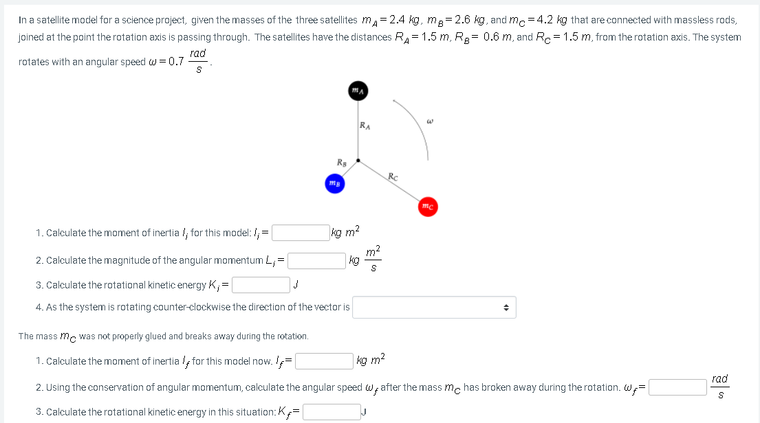 In a satellite model for a science project, given the masses of the three satellites m= 2.4 kg, me= 2.6 kg, and m =4.2 kg that are connected with massless rods,
joined at the point the rotation axis is passing through. The satellites have the distances R, = 1.5 m, R.= 0.6 m, and R. = 1.5 m, from the rotation axis. The system
rad
rotates with an angular speed w = 0.7
RA
RC
mc
1. Calculate the moment of inertia !, for this model: /, =
kg m2
m2
kg
2. Calculate the magnitude of the angular momentum L,=
3. Calculate the rotational kinetic energy K,=
4. As the system is rotating counter-clockwise the direction of the vector is
The mass m. was not properly glued and breaks away during the rotation.
1. Calculate the moment of inertia /, for this model now. =
kg m2
rad
2. Using the conservation of angular momentum, calculate the angular speed w; after the mass mc has broken away during the rotation. W;=
3. Calculate the rotational kinetic energy in this situation: K=
