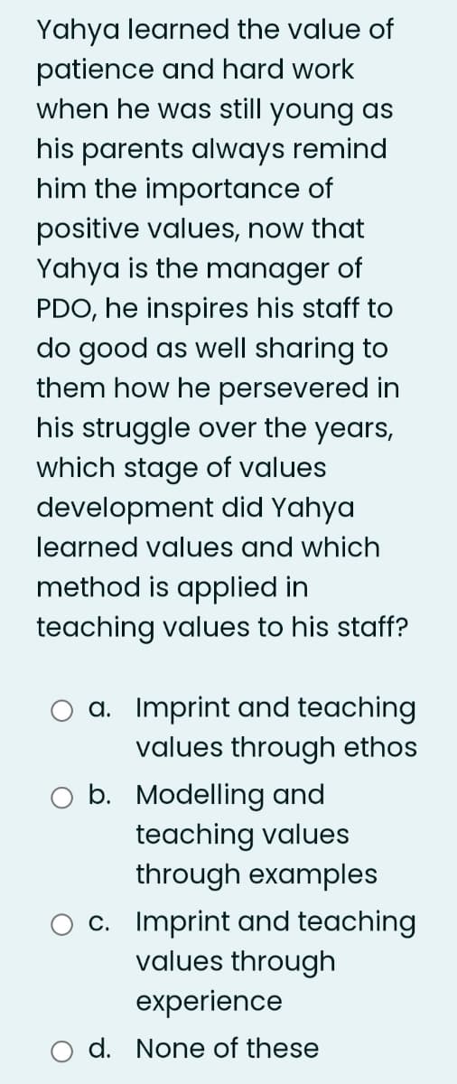 Yahya learned the value of
patience and hard work
when he was still young as
his parents always remind
him the importance of
positive values, now that
Yahya is the manager of
PDO, he inspires his staff to
do good as well sharing to
them how he persevered in
his struggle over the years,
which stage of values
development did Yahya
learned values and which
method is applied in
teaching values to his staff?
a. Imprint and teaching
values through ethos
O b. Modelling and
teaching values
through examples
c. Imprint and teaching
values through
experience
d. None of these
