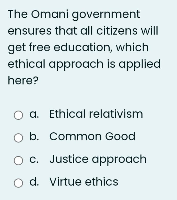 The Omani government
ensures that all citizens will
get free education, which
ethical approach is applied
here?
O a. Ethical relativism
O b. Common Good
O c. Justice approach
o d. Virtue ethics
