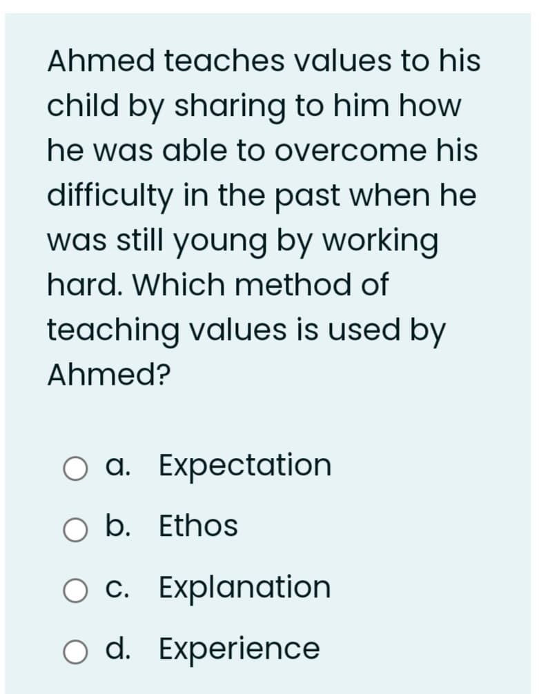 Ahmed teaches values to his
child by sharing to him how
he was able to overcome his
difficulty in the past when he
was still young by working
hard. Which method of
teaching values is used by
Ahmed?
оа. Еxpectation
O b. Ethos
Ос. Еxplanation
o d. Experience
