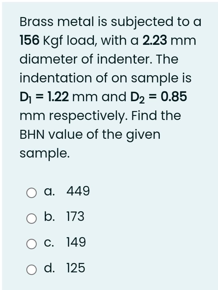 Brass metal is subjected to a
156 Kgf load, with a 2.23 mm
diameter of indenter. The
indentation of on sample is
Dj = 1.22 mm and D2 = 0.85
%3D
mm respectively. Find the
BHN value of the given
sample.
a. 449
O b. 173
O C. 149
O d. 125
