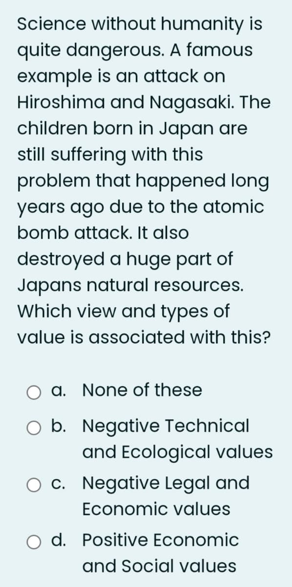 Science without humanity is
quite dangerous. A famous
example is an attack on
Hiroshima and Nagasaki. The
children born in Japan are
still suffering with this
problem that happened long
years ago due to the atomic
bomb attack. It also
destroyed a huge part of
Japans natural resources.
Which view and types of
value is associated with this?
a. None of these
O b. Negative Technical
and Ecological values
O c. Negative Legal and
Economic values
d. Positive Economic
and Social values
