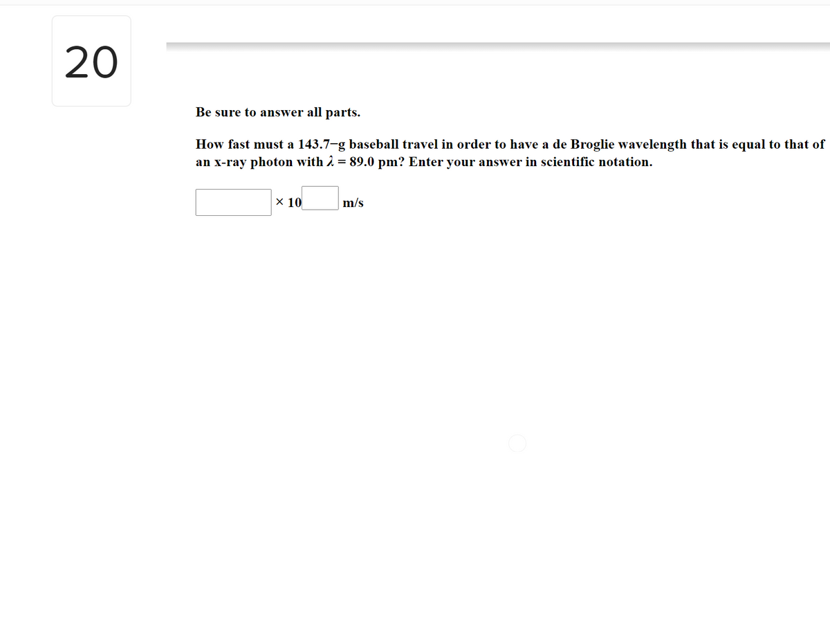 20
Be sure to answer all parts.
How fast must a 143.7-g baseball travel in order to have a de Broglie wavelength that is equal to that of
an x-ray photon with 2 = 89.0 pm? Enter your answer in scientific notation.
X 10
m/s
