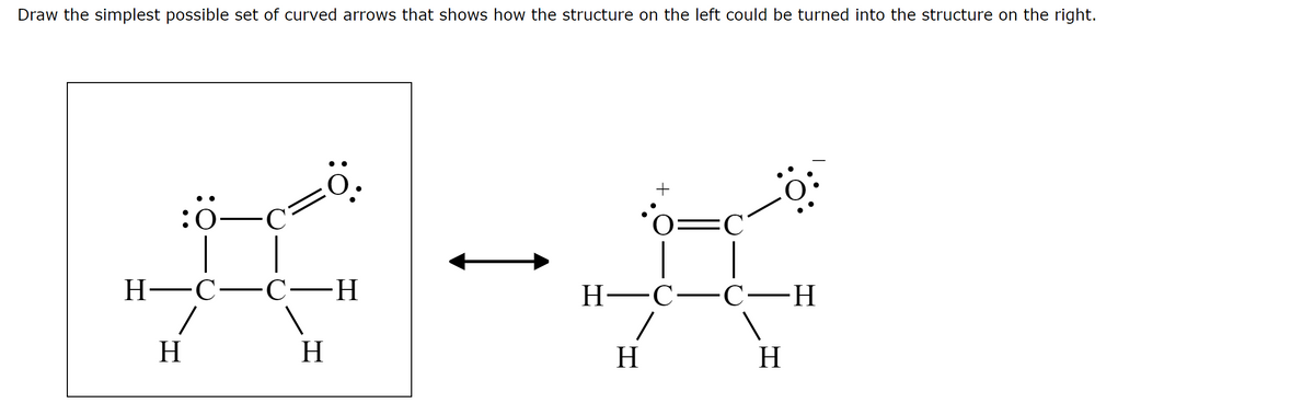 Draw the simplest possible set of curved arrows that shows how the structure on the left could be turned into the structure on the right.
'0=C
Н—с—С
--
Н—С—С—Н
H
H
H
