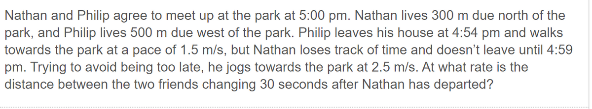 Nathan and Philip agree to meet up at the park at 5:00 pm. Nathan lives 300 m due north of the
park, and Philip lives 500 m due west of the park. Philip leaves his house at 4:54 pm and walks
towards the park at a pace of 1.5 m/s, but Nathan loses track of time and doesn't leave until 4:59
pm. Trying to avoid being too late, he jogs towards the park at 2.5 m/s. At what rate is the
distance between the two friends changing 30 seconds after Nathan has departed?
