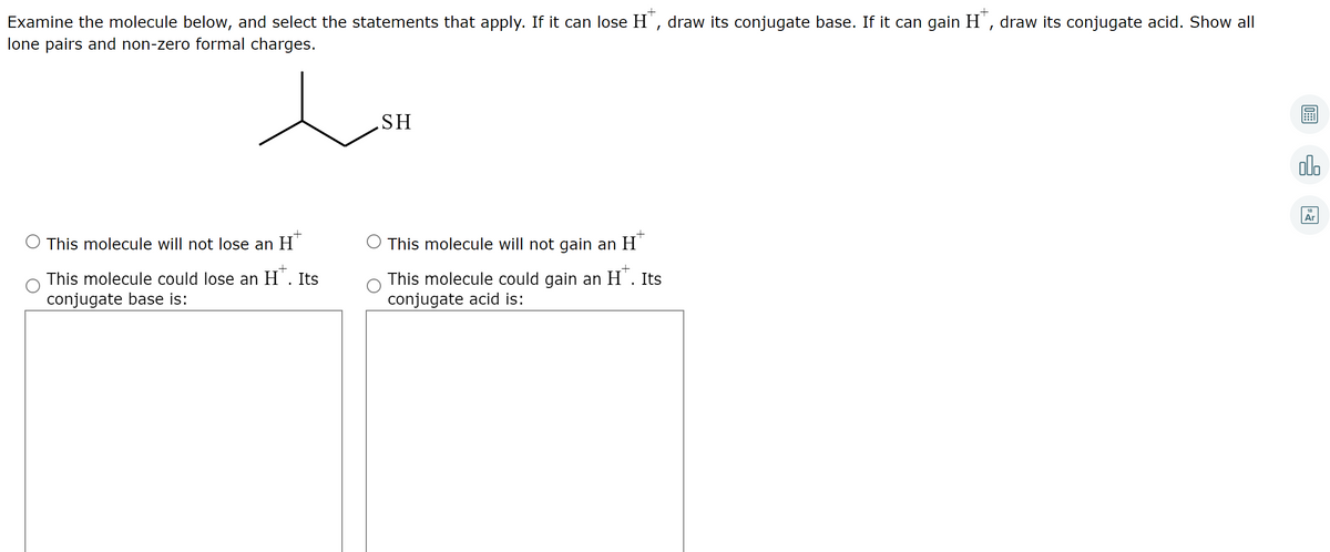 Examine the molecule below, and select the statements that apply. If it can lose H', draw its conjugate base. If it can gain H', draw its conjugate acid. Show all
lone pairs and non-zero formal charges.
SH
olo
Ar
This molecule will not lose an H'
This molecule will not gain an H
This molecule could lose an H'. Its
conjugate base is:
This molecule could gain an H'. Its
conjugate acid is:
