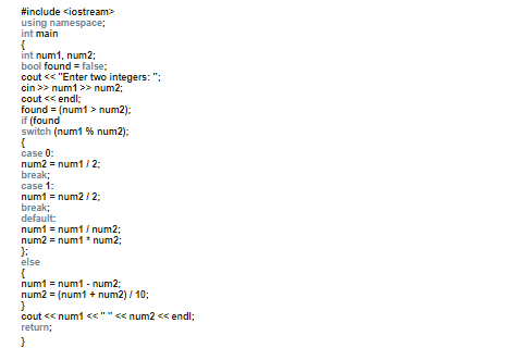 #include <iostream>
using namespace;
int main
{
int num1, num2;
bool found = false;
cout << "Enter two integers: ":
cin >> num1 >> num2;
cout << endl;
found = (num1 > num2):
if (found
switch (num1 % num2):
case 0:
num2 = num1/ 2;
break;
case 1:
num1 = num2 / 2;
break;
default:
num1 = num1/ num2;
num2 = num1 * num2;
else
num1 = num1 - num2;
num2 = (num1 + num2) / 10;
cout << num1 <<""<< num2 << endl;
return;
