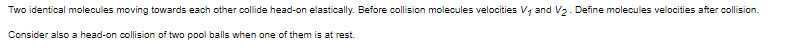 Two identical molecules moving towards each other collide head-on elastically. Before collision molecules velocities V, and V2. Define molecules velocities after collision.
Consider also a head-on collision of two pool balls when one of them is at rest.
