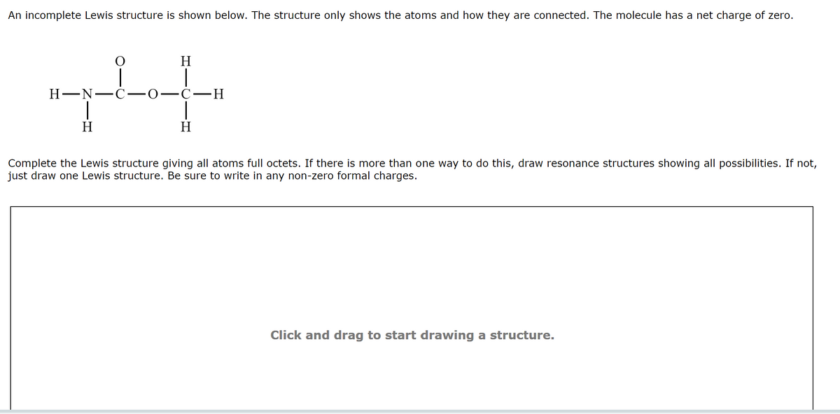 An incomplete Lewis structure is shown below. The structure only shows the atoms and how they are connected. The molecule has a net charge of zero.
H
Н—N—С-
-о—с—Н
H
H
Complete the Lewis structure giving all atoms full octets. If there is more than one way to do this, draw resonance structures showing all possibilities. If not,
just draw one Lewis structure. Be sure to write in any non-zero formal charges.
Click and drag to start drawing a structure.
