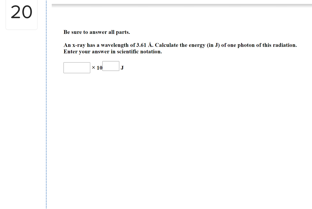 20
Be sure to answer all parts.
An x-ray has a wavelength of 3.61 Å. Calculate the energy (in J) of one photon of this radiation.
Enter your answer in scientific notation.
х 10
J
