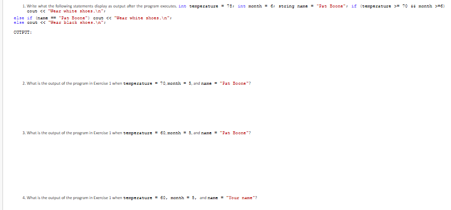 1. Write what the following statements display as output after the program executes. int temperature = 78; int month = 6: string name = "Pat Boone": if (temperature >= 70 E month >=6)
cout << "Wear white shoes.\n";
else if (name == "Fat Boone") cout << "Wear white shoes.\n":
else cout « "Wear black shoes.\n";
OUTFUT:
2. What is the output of the program in Exercise 1 when temperature = 70, month = 5, and name = "Pat Boone "?
3. What is the output of the program in Exercise 1 when teperature = 60, month = 5, and name = "Pat Boone"?
4. What is the output of the program in Exercise 1 when teperature = 60, month = 5, and name = "Your name "?
