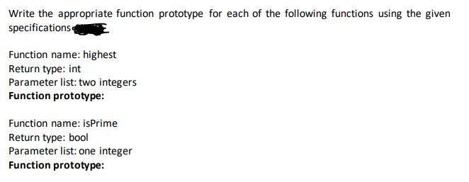 Write the appropriate function prototype for each of the following functions using the given
specifications
Function name: highest
Return type: int
Parameter list: two integers
Function prototype:
Function name: isPrime
Return type: bool
Parameter list: one integer
Function prototype:
