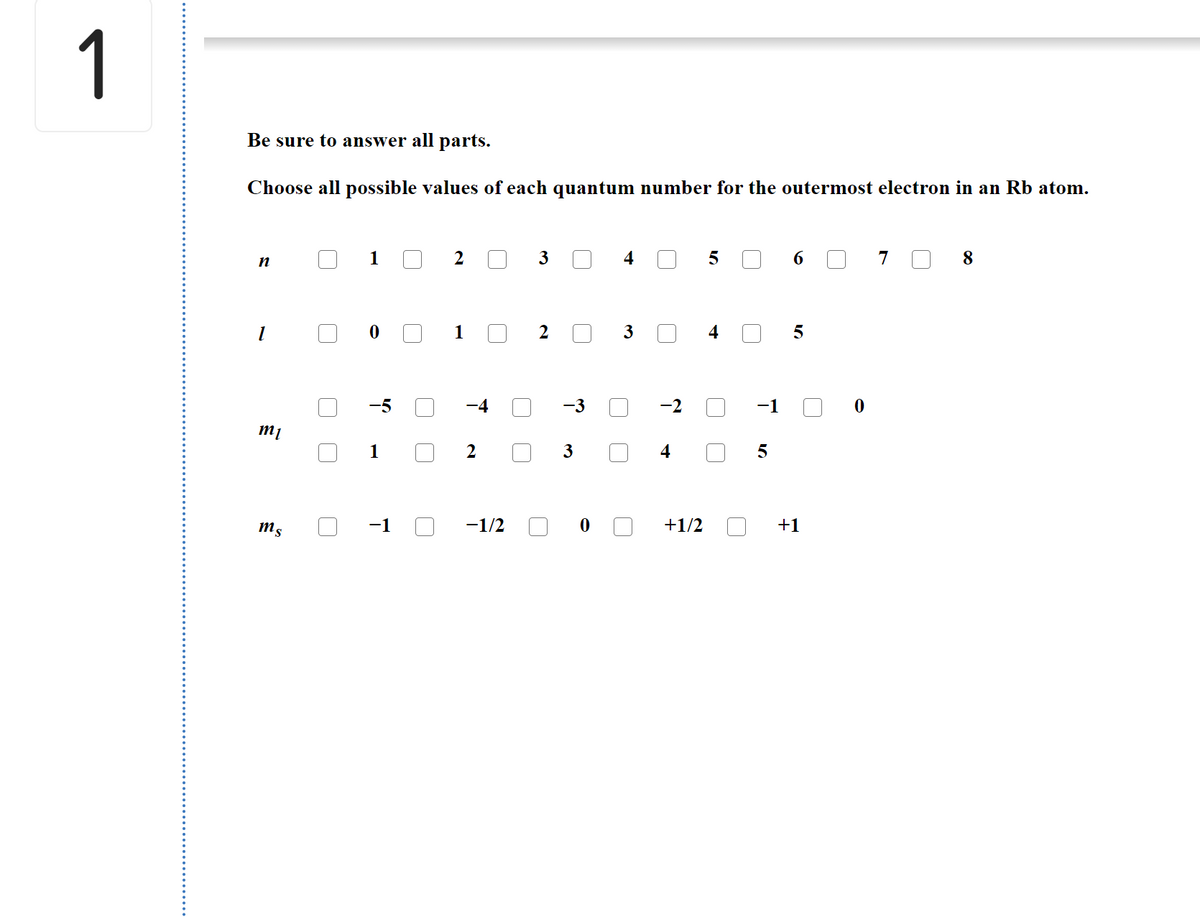 1
Be sure to answer all parts.
Choose all possible values of each quantum number for the outermost electron in an Rb atom.
1
2
3
4
6
7
8
1
2 O
-2
m1
2
3
ms
-1
-1/2
+1/2
+1
4-
4-
3.
