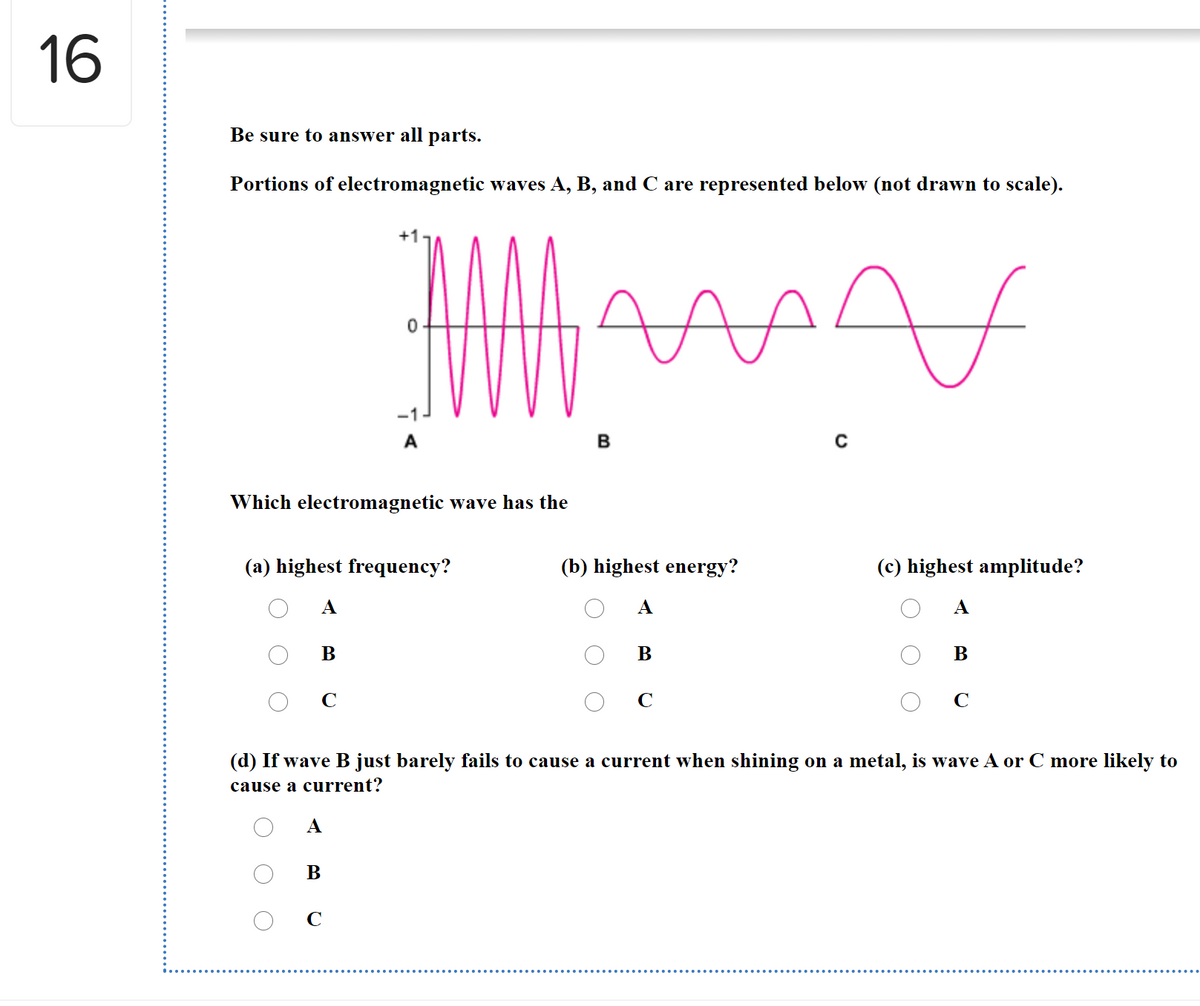 16
Be sure to answer all parts.
Portions of electromagnetic waves A, B, and C are represented below (not drawn to scale).
-1
A
Which electromagnetic wave has the
(a) highest frequency?
(b) highest energy?
(c) highest amplitude?
А
А
A
В
В
В
C
C
C
(d) If wave B just barely fails to cause a current when shining on a metal, is wave A or C more likely to
cause a current?
A
В
