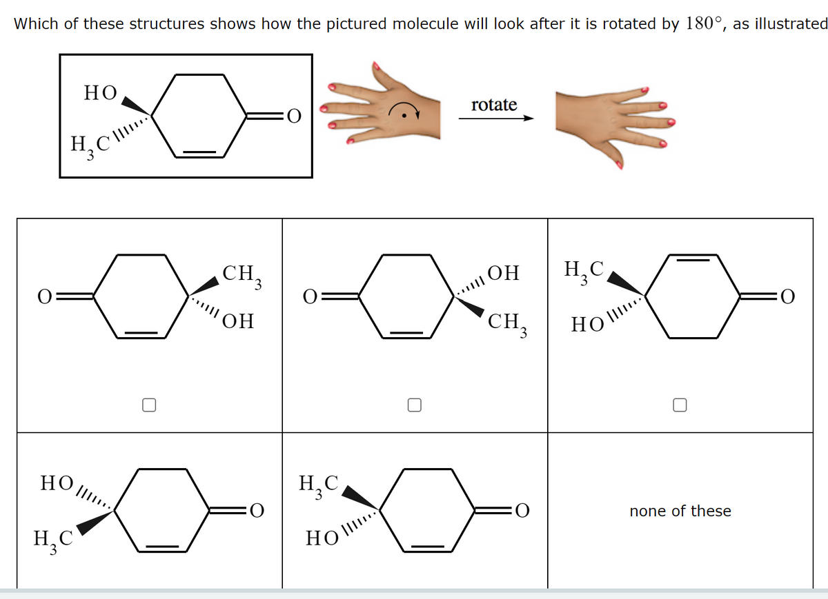 Which of these structures shows how the pictured molecule will look after it is rotated by 180°, as illustrated
Но
rotate
H.
CH,
Н, С
H,C,
OH
O:
HO,
CH,
Но
но
H,C,
O:
none of these
H,C
HO I
