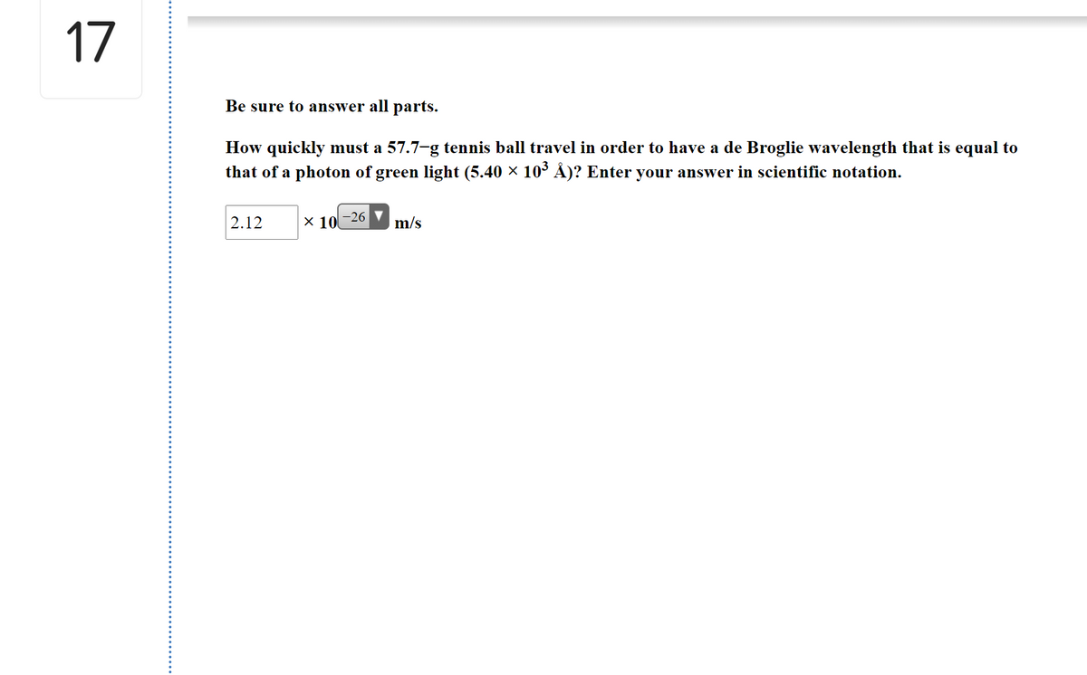 17
Be sure to answer all parts.
How quickly must a 57.7-g tennis ball travel in order to have a de Broglie wavelength that is equal to
that of a photon of green light (5.40 × 10° Å)? Enter your answer in scientific notation.
2.12
x 10
-26
m/s
