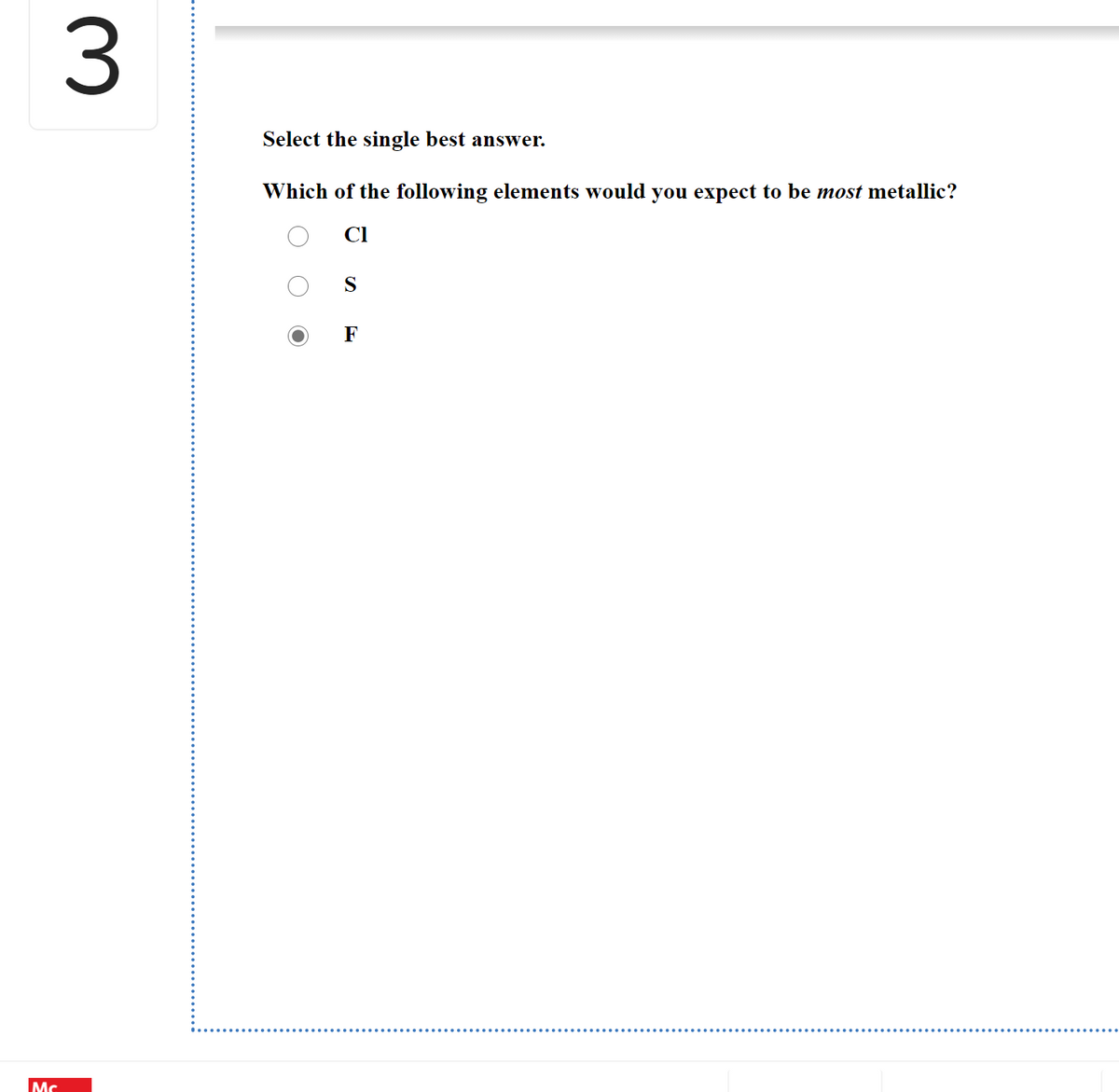 3
Select the single best answer.
Which of the following elements would you expect to be most metallic?
Cl
S
F
Mc
O O
