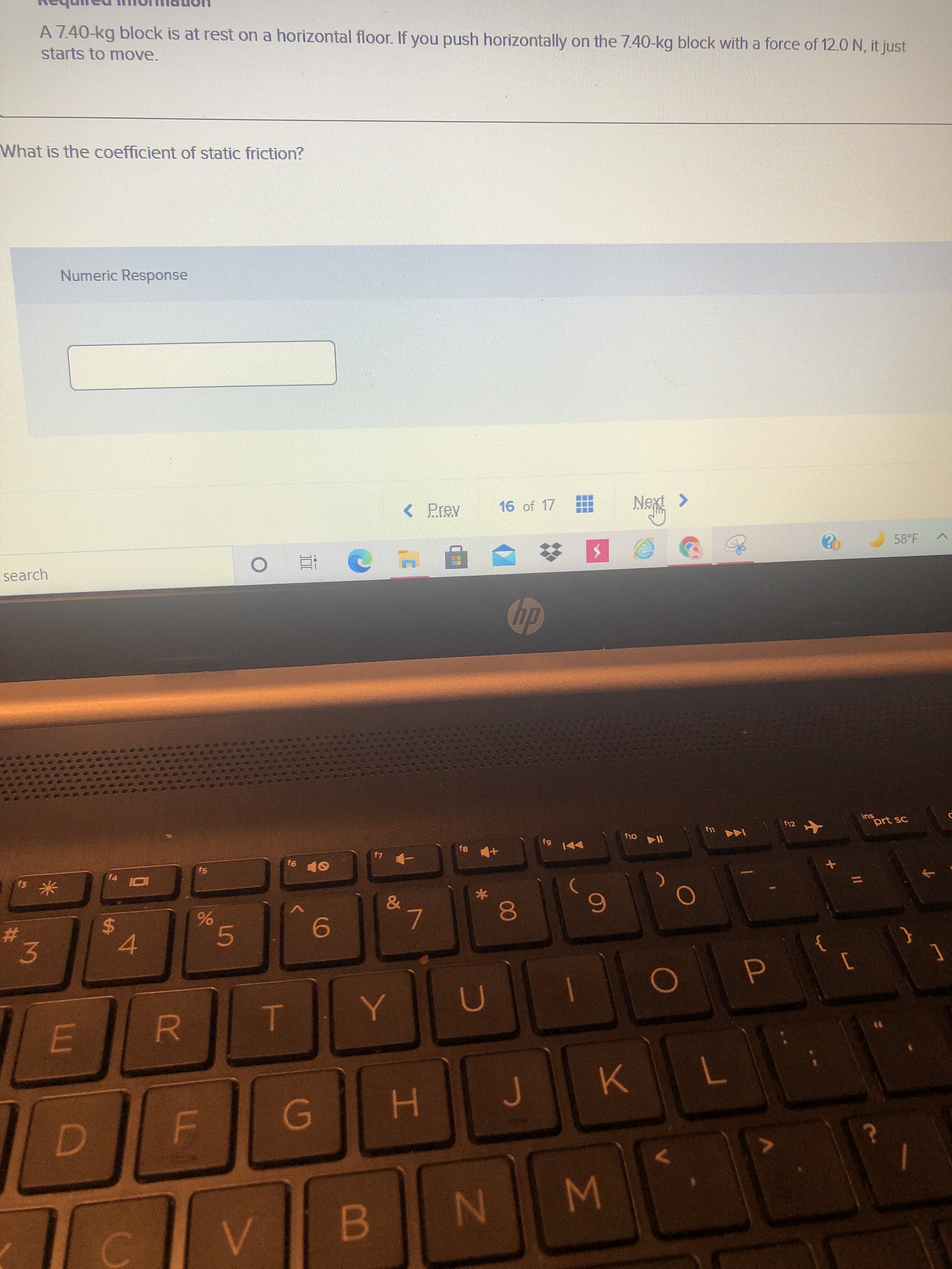 00
5
96
L
%24
A 7.40-kg block is at rest on a horizontal floor. If you push horizontally on the 7.40-kg block with a force of 12.0 N, it just
starts to move.
What is the coefficient of static friction?
Numeric Response
16 of 17
Next >
< Prev
58°F
search
ins
prt sc
81
米
&
6.
7.
23
3.
6.
7.
WN
