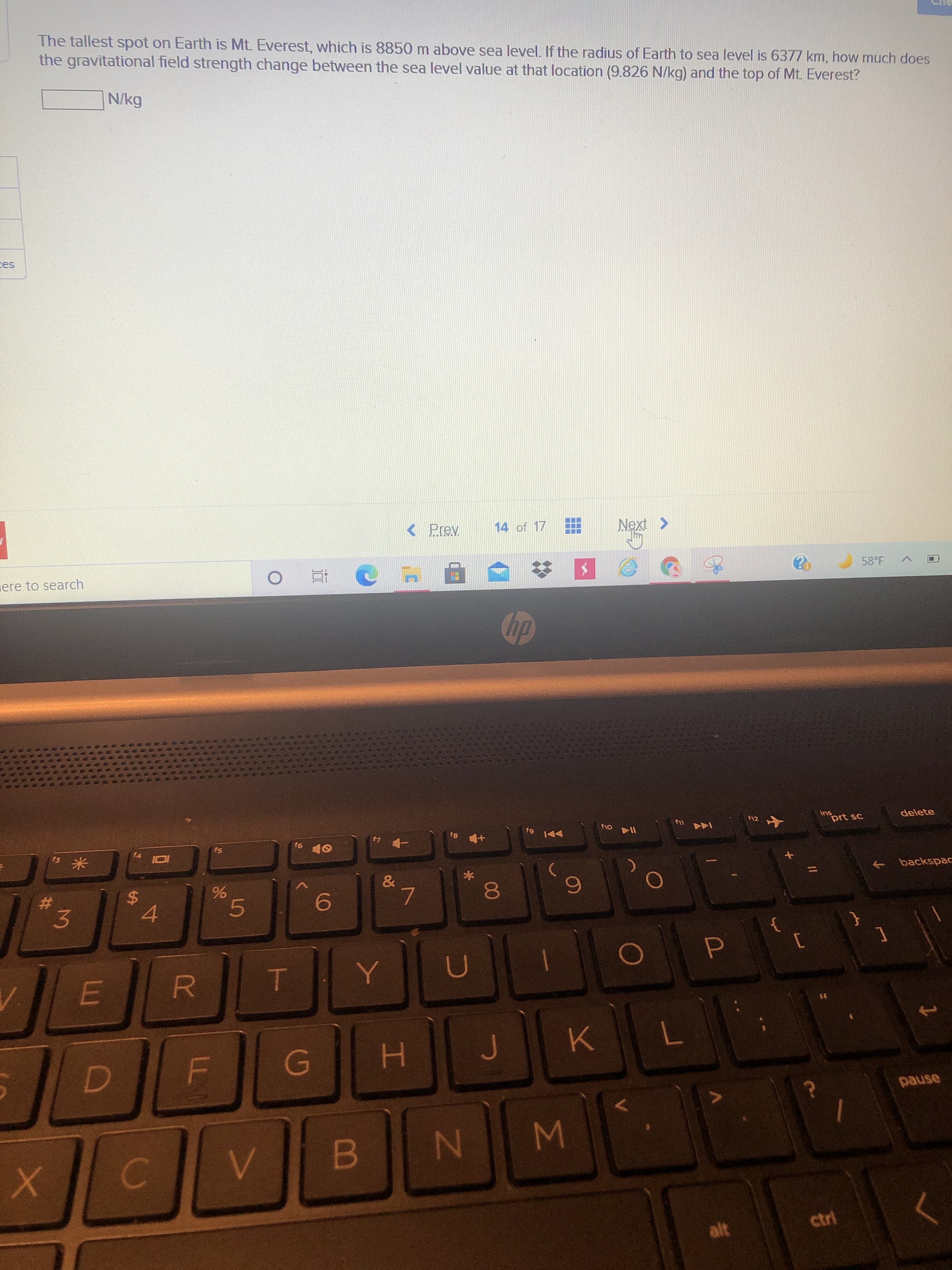 00
96
LL
%24
The tallest spot on Earth is Mt Everest, which is 8850 m above sea level. If the radius of Earth to sea level is 6377 km, how much does
the gravitational field strength change between the sea level value at that location (9.826 N/kg) and the top of Mt. Everest?
N/kg
Prev
14 of 17
ere to search
58°F
近
dp
ins
delete
114
144 y
f5
&
backspac
->
23
3.
4.
6.
asned
W N
alt
ctri
