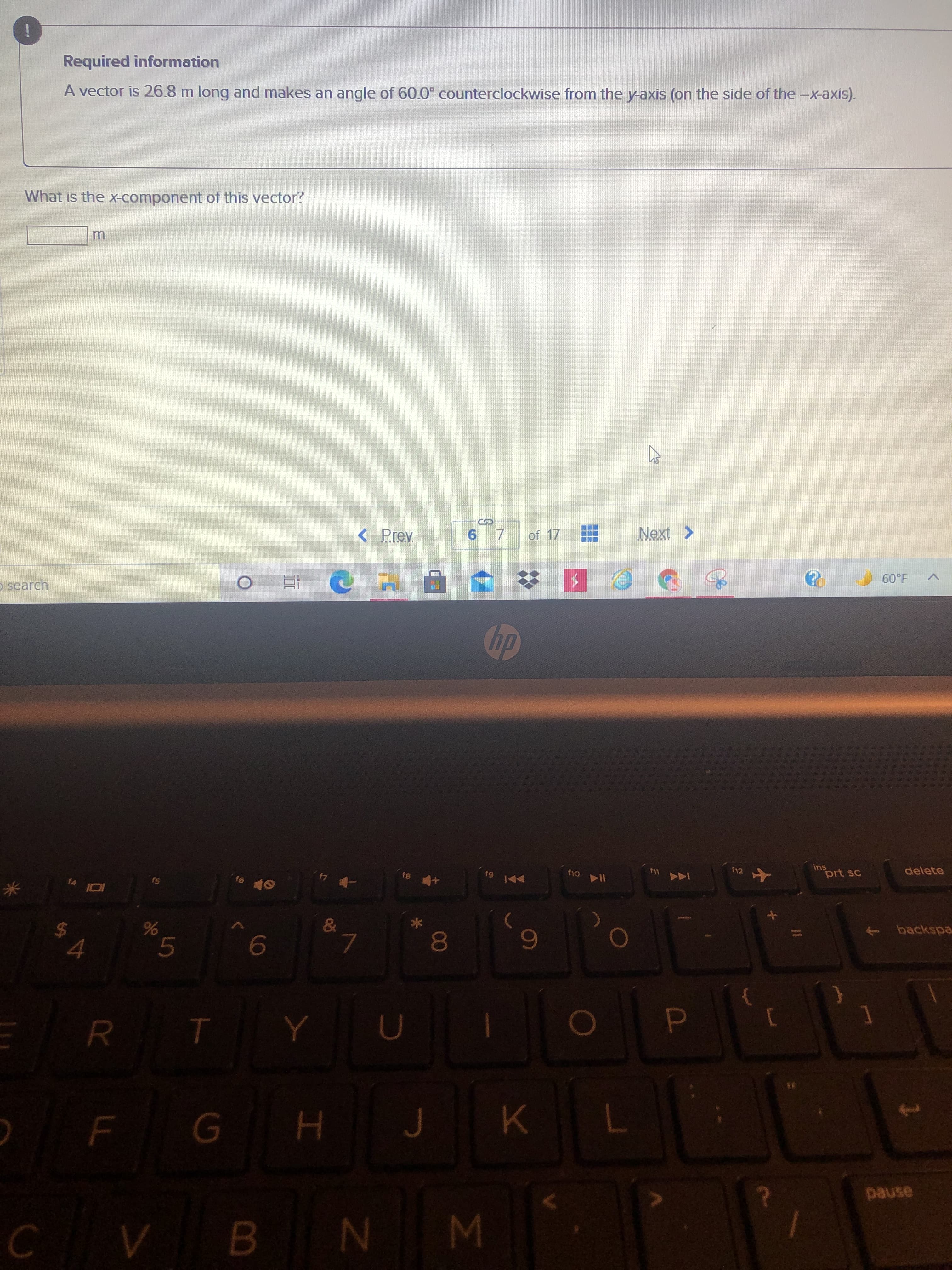 00
%24
Required information
A vector is 26.8 m long and makes an angle of 60.0° counterclockwise from the y-axis (on the side of the -x-axis).
What is the X-component of this vector?
m.
< Prev
of 17
o search
Next >
dp
81
-ヤ4.
712
114 04
prt sc
ins
delete
&
9.
6
backspa
H 9
7.
CVB NM
pause
