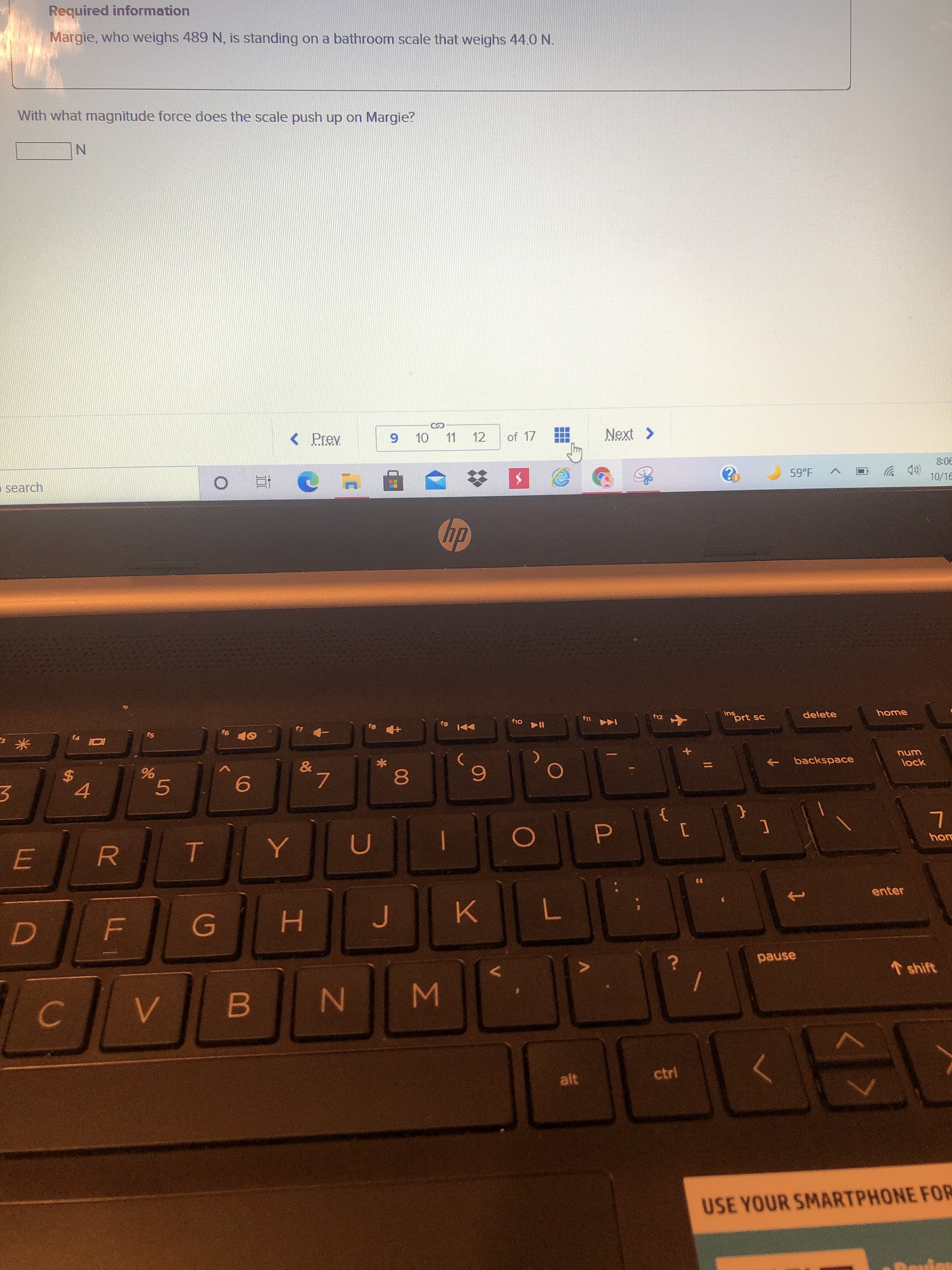 9.
LL
R
%24
Required information
Margie, who weighs 489 N, is standing on a bathroom scale that weighs 44.0 N.
With what magnitude force does the scale push up on Margie?
%24
11
12
of 17
search
直0
90-8
(D ツ
10/16
59°F
dy
fs
f8
91
米。
prt sc
delete
home
144 s
unu
lock
backspace
9.
081
レ6
93
enter
H.
7.
pause
1 shift
C.
alt
ctrl
USE YOUR SMARTPHONE FOR
