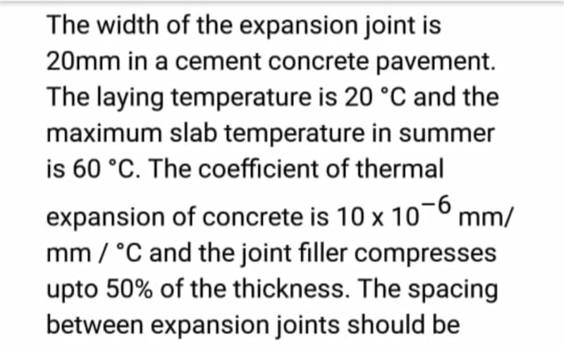 The width of the expansion joint is
20mm in a cement concrete pavement.
The laying temperature is 20 °C and the
maximum slab temperature in summer
is 60 °C. The coefficient of thermal
expansion of concrete is 10 x 10-6 mm/
mm / °C and the joint filler compresses
upto 50% of the thickness. The spacing
between expansion joints should be