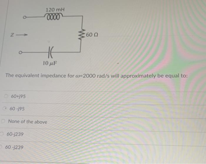 NI
60+j95
120 mH
oooo
60-195
H
10 με
The equivalent impedance for w=2000 rad/s will approximately be equal to:
w
O None of the above
60-j239
60-j239
'60 Ω