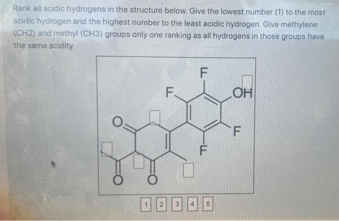 Rank all acidic hydrogens in the structure below. Give the lowest number (1) to the most
acidic hydrogen and the highest number to the least acidic hydrogen. Give methylene
(CH2) and methyl (CH3) groups only one ranking as all hydrogens in those groups have
the same acidity.
F
F.
OH
F
O
O
2
-LL
F
3 4 5