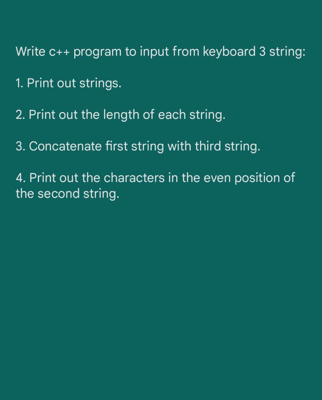 Write c++ program to input from keyboard 3 string:
1. Print out strings.
2. Print out the length of each string.
3. Concatenate first string with third string.
4. Print out the characters in the even position of
the second string.
