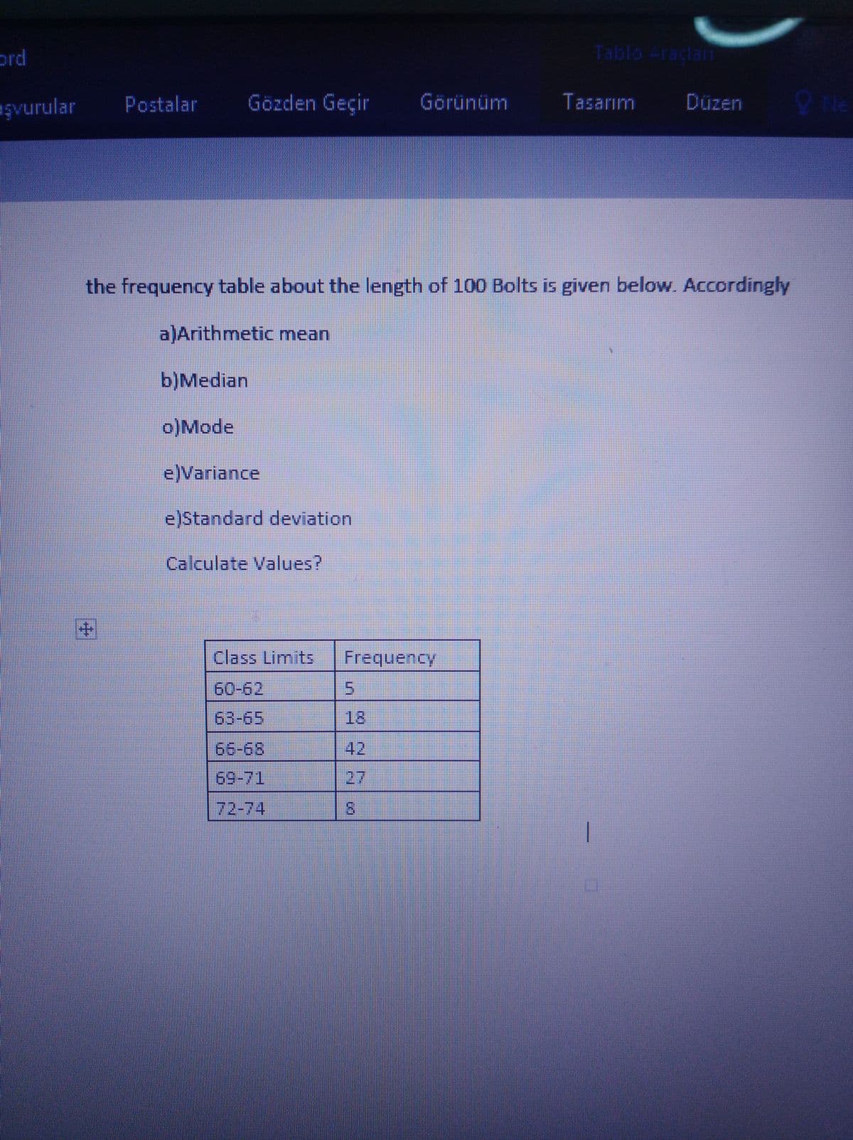 ord
Tablo Araclam
eşvurular
Postalar
Gözden Geçir
Görünüm
Tasarım
Düzen
the frequency table about the length of 100 Bolts is given below. Accordingly
a)Arithmetic mean
b)Median
o)Mode
e)Variance
e)Standard deviation
Calculate Values?
+1
Class Limits
Frequency
60-62
63-65
18
66-68
42
69-71
27
72-74
5.
