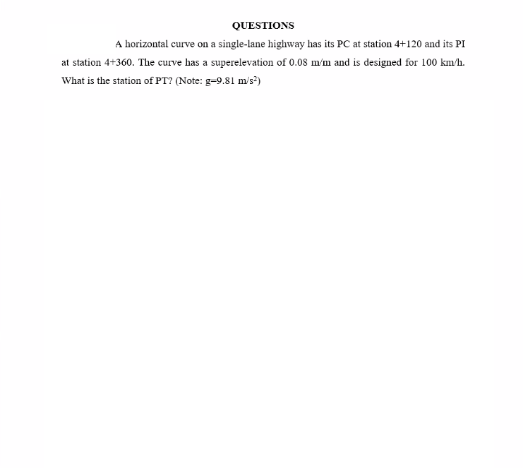 QUESTIONS
A horizontal curve on a single-lane highway has its PC at station 4+120 and its PI
at station 4+360. The curve has a superelevation of 0.08 m/m and is designed for 100 km/h.
What is the station of PT? (Note: g=9.81 m/s?)
