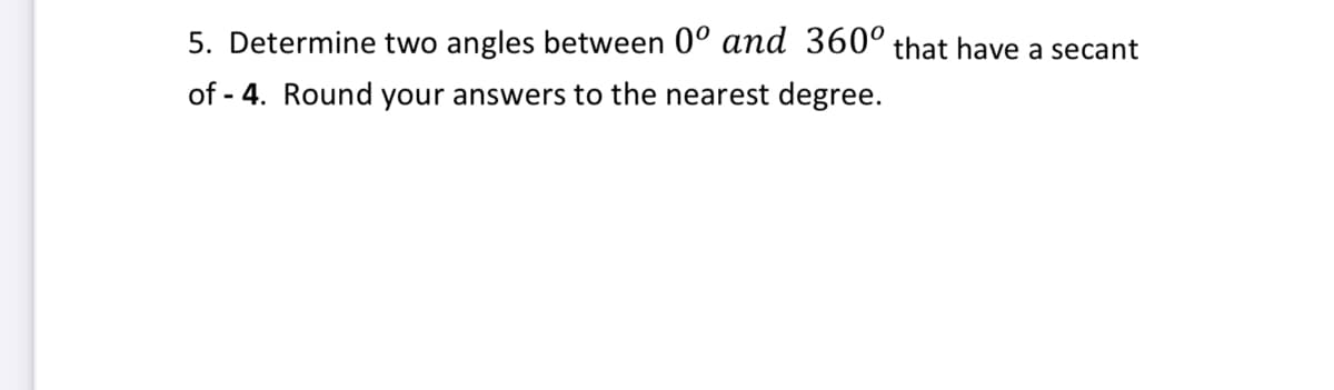 5. Determine two angles between 0° and 360° that have a secant
of - 4. Round your answers to the nearest degree.