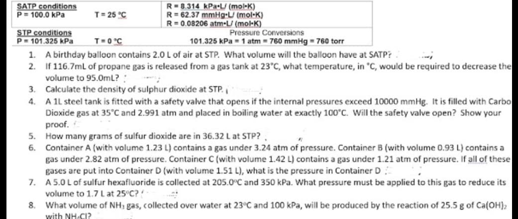 SATP conditions
P= 100.0 kPa
T = 25 °C
R 8.314 kPa-L/ (mol-K)
R= 62.37 mmHg-L/ (mol-K)
R=0.08206 atm-L/ (mol-K)
STP conditions
Pressure Conversions
P= 101.325 kPa
T= 0 °C
101.325 kPa = 1 atm = 760 mmHg = 760 torr
1. A birthday balloon contains 2.0 L of air at STP. What volume will the balloon have at SATP?
2.
If 116.7mL of propane gas is released from a gas tank at 23°C, what temperature, in °C, would be required to decrease the
volume to 95.0mL?!
3.
Calculate the density of sulphur dioxide at STP.
4.
A 1L steel tank is fitted with a safety valve that opens if the internal pressures exceed 10000 mmHg. It is filled with Carbo
Dioxide gas at 35°C and 2.991 atm and placed in boiling water at exactly 100°C. Will the safety valve open? Show your
proof.
5.
How many grams of sulfur dioxide are in 36.32 L at STP?,
"
6.
Container A (with volume 1.23 L) contains a gas under 3.24 atm of pressure. Container B (with volume 0.93 L) contains a
gas under 2.82 atm of pressure. Container C (with volume 1.42 L) contains a gas under 1.21 atm of pressure. If all of these
gases are put into Container D (with volume 1.51 L), what is the pressure in Container D
7.
A 5.0 L of sulfur hexafluoride is collected at 205.0°C and 350 kPa. What pressure must be applied to this gas to reduce its
volume to 1.7 L at 25°C?
8.
What volume of NH3 gas, collected over water at 23°C and 100 kPa, will be produced by the reaction of 25.5 g of Ca(OH)₂
with NH-CI?