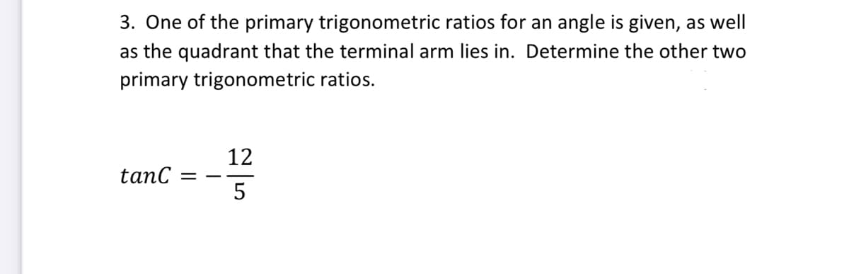 3. One of the primary trigonometric ratios for an angle is given, as well
as the quadrant that the terminal arm lies in. Determine the other two
primary trigonometric ratios.
12
tanC =
5