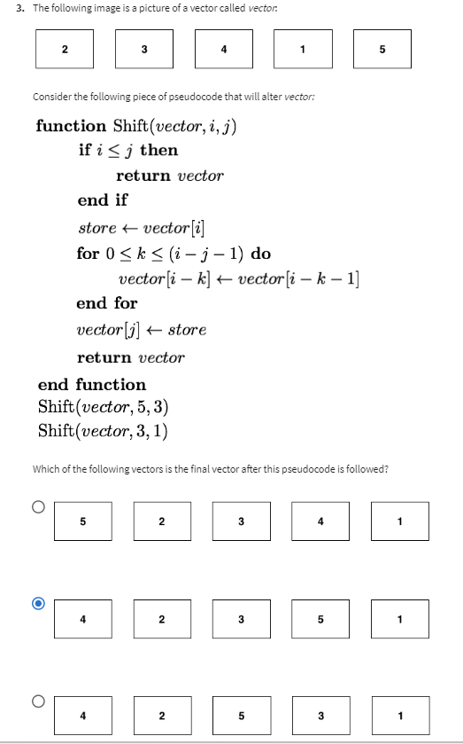 3. The following image is a picture of a vector called vector.
2
3
Consider the following piece of pseudocode that will alter vector:
function Shift (vector, i, j)
if i ≤ j then
end if
store vector[i]
for 0 ≤ k ≤ (i- j-1) do
end for
vector[j] store
return vector
return vector
end function
5
Shift(vector, 5, 3)
Shift(vector, 3, 1)
4
4
vector[ik] vector[i - k-1]
4
Which of the following vectors is the final vector after this pseudocode is followed?
2
2
2
1
3
32
5
4
5
5
32
1
1
1