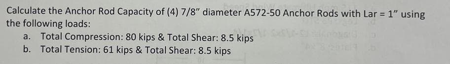 Calculate the Anchor Rod Capacity of (4) 7/8" diameter A572-50 Anchor Rods with Lar = 1" using
the following loads:
a. Total Compression: 80 kips & Total Shear: 8.5 kips
b. Total Tension: 61 kips & Total Shear: 8.5 kips