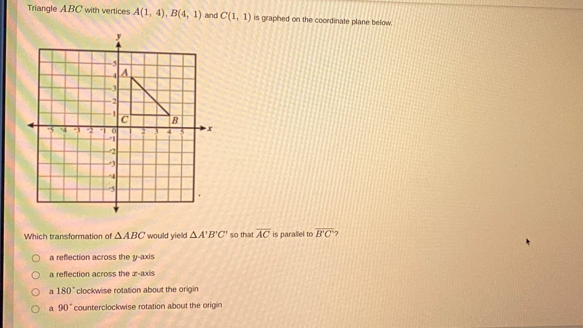 Triangle ABC with vertices A(1, 4), B(4, 1) and C(1, 1) is graphed on the coordinate plane below.
%3D
Which transformation of AABC would yield AA’B'C' so that AC is parallel to B'C'?
a reflection across the y-axis
a reflection across the x-axis
a 180 clockwise rotation about the origin
a 90° counterclockwise rotation about the origin
