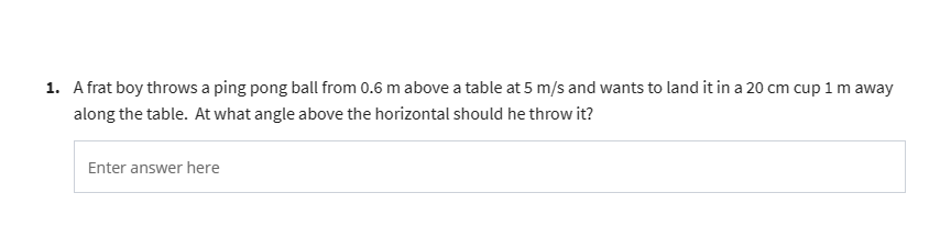 1. A frat boy throws a ping pong ball from 0.6 m above a table at 5 m/s and wants to land it in a 20 cm cup 1 m away
along the table. At what angle above the horizontal should he throw it?
Enter answer here