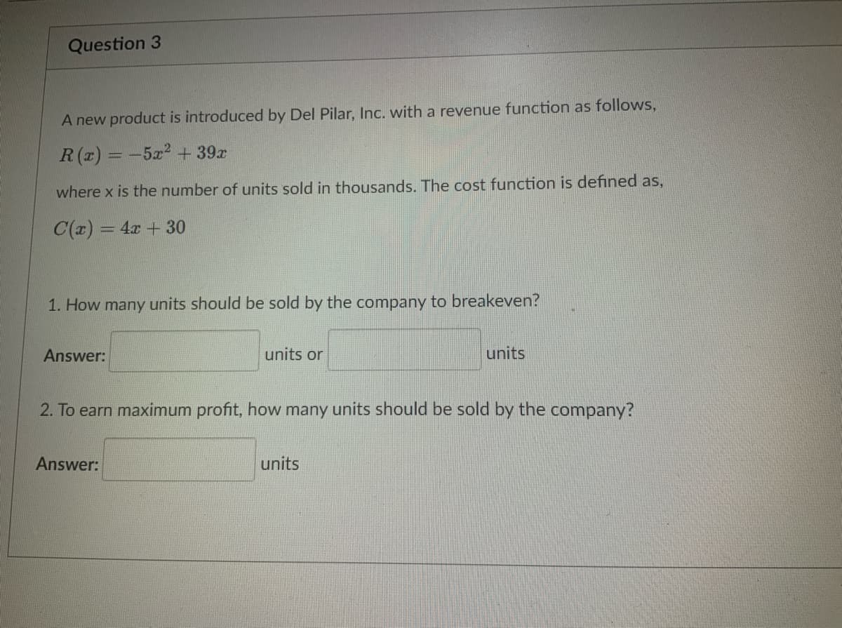 Question 3
A new product is introduced by Del Pilar, Inc. with a revenue function as follows,
R(x) = -5x² + 39x
where x is the number of units sold in thousands. The cost function is defined as,
C(x) = 4x + 30
1. How many units should be sold by the company to breakeven?
Answer:
units or
Answer:
2. To earn maximum profit, how many units should be sold by the company?
units
units