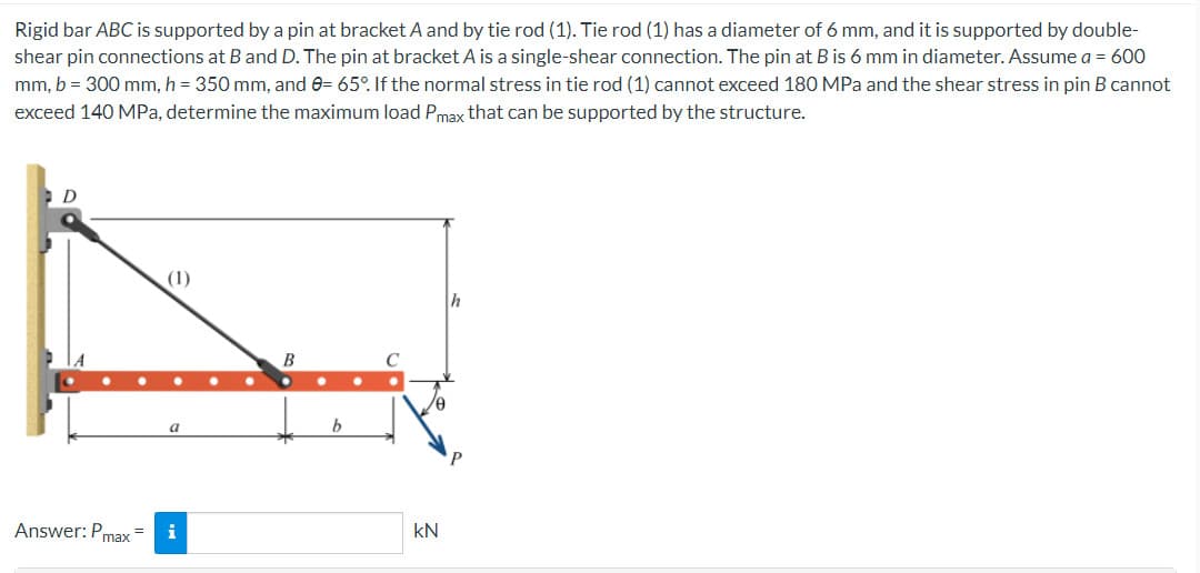 Rigid bar ABC is supported by a pin at bracket A and by tie rod (1). Tie rod (1) has a diameter of 6 mm, and it is supported by double-
shear pin connections at B and D. The pin at bracket A is a single-shear connection. The pin at B is 6 mm in diameter. Assume a = 600
mm, b = 300 mm, h = 350 mm, and 0= 65°. If the normal stress in tie rod (1) cannot exceed 180 MPa and the shear stress in pin B cannot
exceed 140 MPa, determine the maximum load Pmax that can be supported by the structure.
D
Answer: Pmax=
(1)
i
B
b
kN