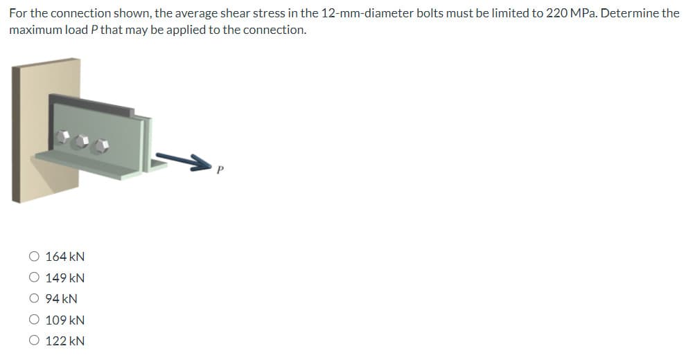 For the connection shown, the average shear stress in the 12-mm-diameter bolts must be limited to 220 MPa. Determine the
maximum load P that may be applied to the connection.
O 164 KN
149 kN
O 94 KN
O 109 kN
O 122 kN