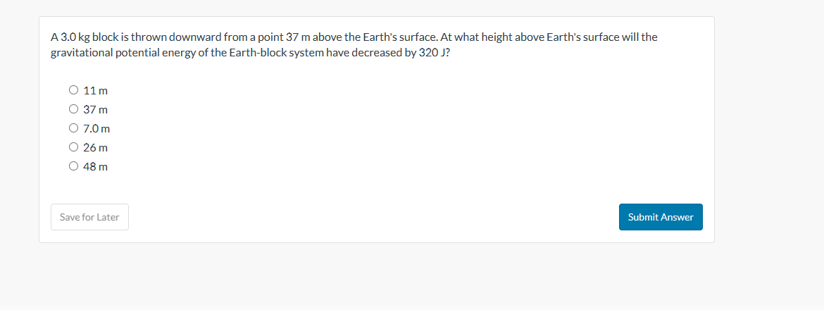 A 3.0 kg block is thrown downward from a point 37 m above the Earth's surface. At what height above Earth's surface will the
gravitational potential energy of the Earth-block system have decreased by 320 J?
O 11m
O 37 m
O 7.0 m
O 26 m
O 48 m
Save for Later
Submit Answer