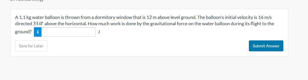 A 1.1 kg water balloon is thrown from a dormitory window that is 12 m above level ground. The balloon's initial velocity is 16 m/s
directed 33.0° above the horizontal. How much work is done by the gravitational force on the water balloon during its flight to the
ground? i
Save for Later
Submit Answer